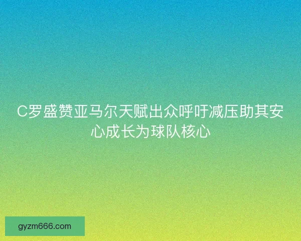 C罗盛赞亚马尔天赋出众呼吁减压助其安心成长为球队核心