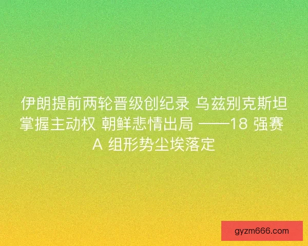 伊朗提前两轮晋级创纪录 乌兹别克斯坦掌握主动权 朝鲜悲情出局 ——18 强赛 A 组形势尘埃落定
