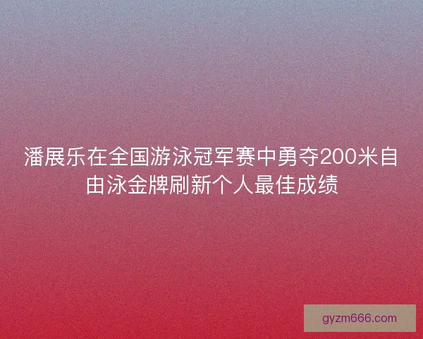 潘展乐在全国游泳冠军赛中勇夺200米自由泳金牌刷新个人最佳成绩