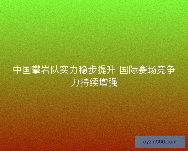中国攀岩队实力稳步提升 国际赛场竞争力持续增强