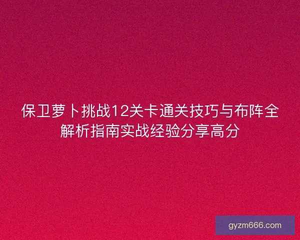 保卫萝卜挑战12关卡通关技巧与布阵全解析指南实战经验分享高分