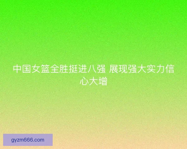 中国女篮全胜挺进八强 展现强大实力信心大增