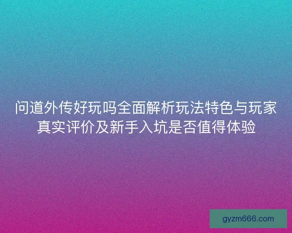 问道外传好玩吗全面解析玩法特色与玩家真实评价及新手入坑是否值得体验