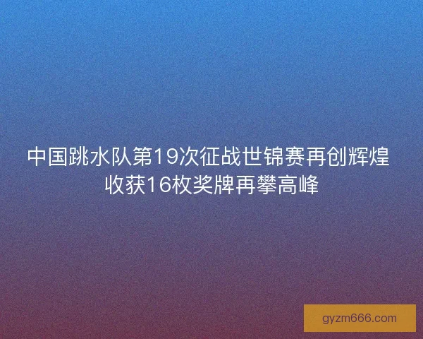 中国跳水队第19次征战世锦赛再创辉煌 收获16枚奖牌再攀高峰